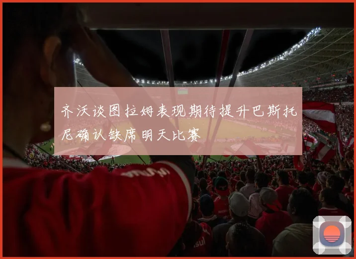 齐沃谈图拉姆表现期待提升巴斯托尼确认缺席明天比赛