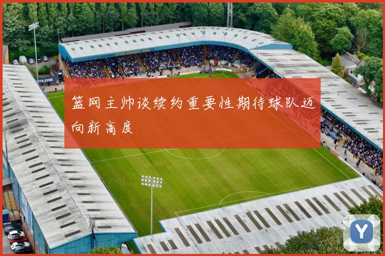 篮网主帅谈续约重要性期待球队迈向新高度