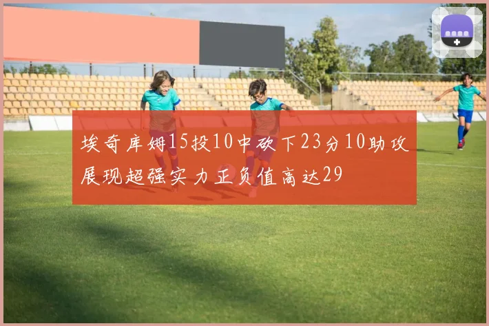 埃奇库姆15投10中砍下23分10助攻展现超强实力正负值高达29