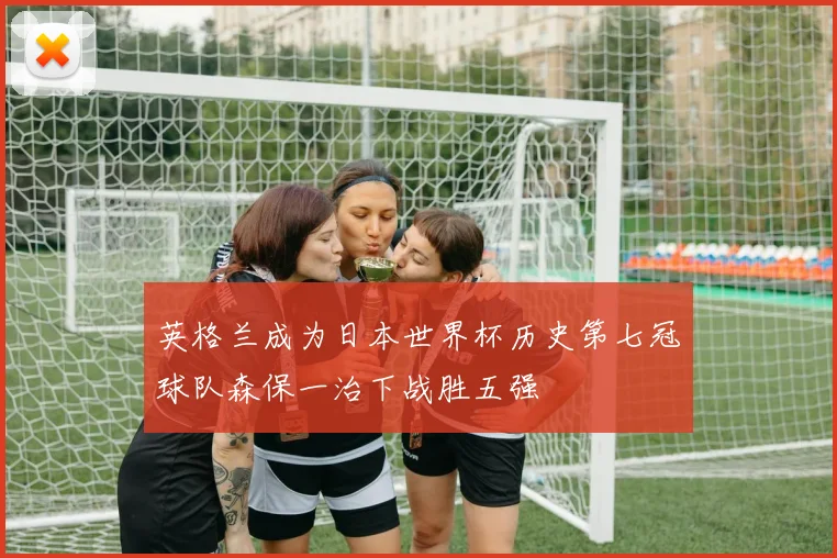 英格兰成为日本世界杯历史第七冠球队森保一治下战胜五强