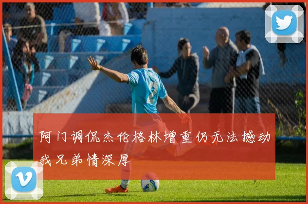 阿门调侃杰伦格林增重仍无法撼动我兄弟情深厚