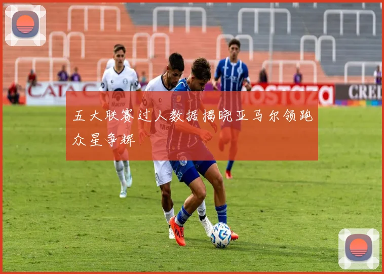 五大联赛过人数据揭晓亚马尔领跑众星争辉