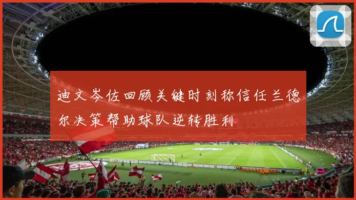迪文岑佐回顾关键时刻称信任兰德尔决策帮助球队逆转胜利