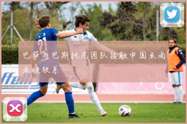 巴萨与巴斯托尼团队接触中国米尚未被联系