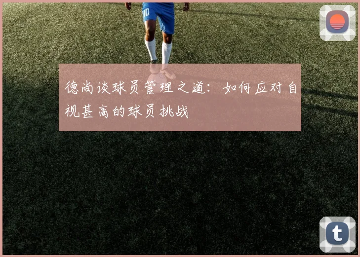 德尚谈球员管理之道：如何应对自视甚高的球员挑战