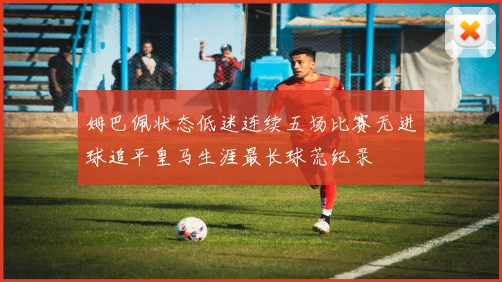 姆巴佩状态低迷连续五场比赛无进球追平皇马生涯最长球荒纪录