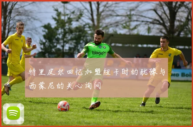 特里皮尔回忆加盟纽卡时的犹豫与西蒙尼的关心询问