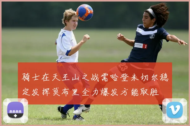 骑士在天王山之战需哈登米切尔稳定发挥莫布里全力爆发方能取胜