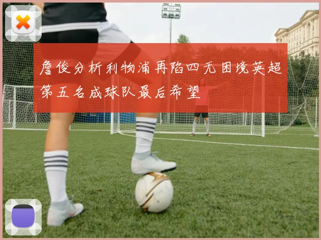 詹俊分析利物浦再陷四无困境英超第五名成球队最后希望