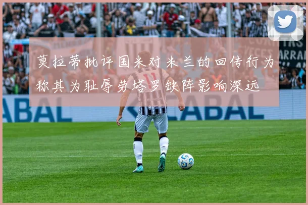 莫拉蒂批评国米对米兰的回传行为称其为耻辱劳塔罗缺阵影响深远