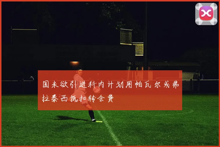 国米欲引进科内计划用帕瓦尔或弗拉泰西抵扣转会费