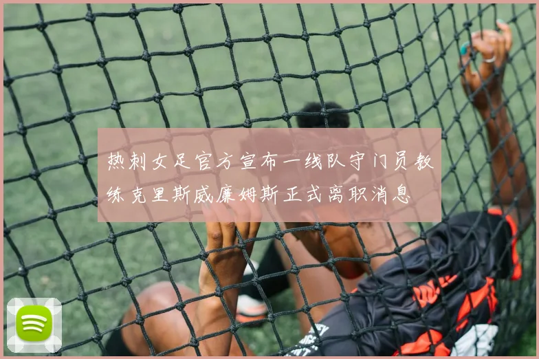 热刺女足官方宣布一线队守门员教练克里斯威廉姆斯正式离职消息