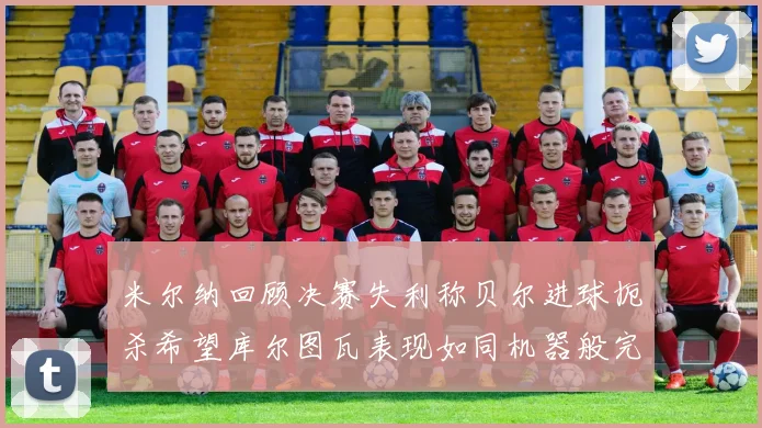 米尔纳回顾决赛失利称贝尔进球扼杀希望库尔图瓦表现如同机器般完美